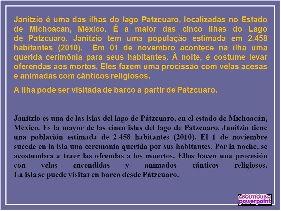 Janitzio é uma das ilhas do lago Patzcuaro, localizadas no Estado de Michoacan, México. É a maior das cinco ilhas do Lago de Patzcuaro. Janitzio tem uma população estimada em habitantes (2010). Em 01 de novembro acontece na ilha uma querida cerimônia para seus habitantes. À noite, é costume levar oferendas aos mortos. Eles fazem uma procissão com velas acesas e animadas com cânticos religiosos.