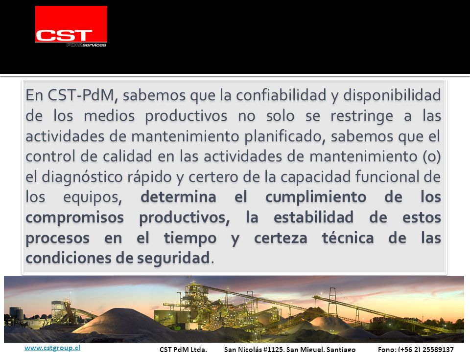 En CST-PdM, sabemos que la confiabilidad y disponibilidad de los medios productivos no solo se restringe a las actividades de mantenimiento planificado, sabemos que el control de calidad en las actividades de mantenimiento (o) el diagnóstico rápido y certero de la capacidad funcional de los equipos, determina el cumplimiento de los compromisos productivos, la estabilidad de estos procesos en el tiempo y certeza técnica de las condiciones de seguridad.