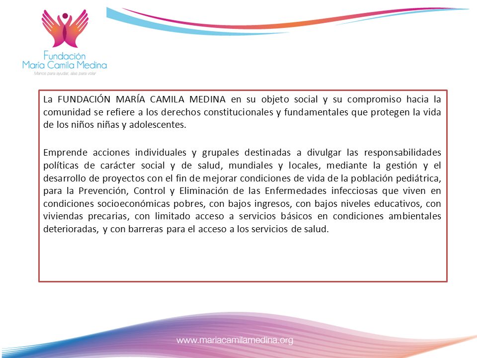 La FUNDACIÓN MARÍA CAMILA MEDINA en su objeto social y su compromiso hacia la comunidad se refiere a los derechos constitucionales y fundamentales que protegen la vida de los niños niñas y adolescentes.