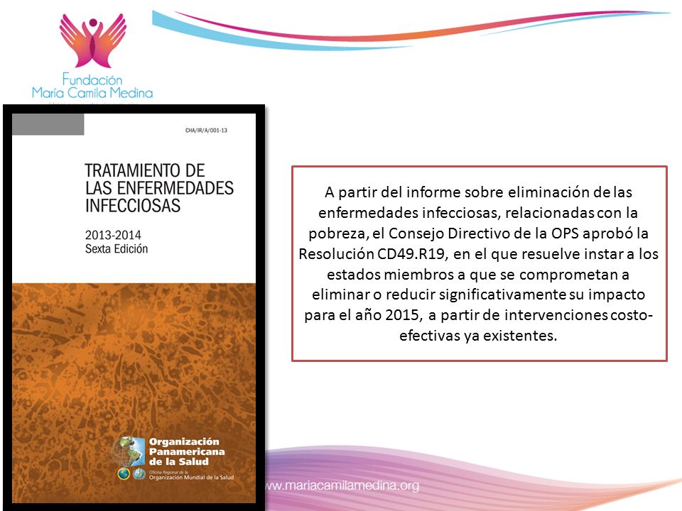 A partir del informe sobre eliminación de las enfermedades infecciosas, relacionadas con la pobreza, el Consejo Directivo de la OPS aprobó la Resolución CD49.R19, en el que resuelve instar a los estados miembros a que se comprometan a eliminar o reducir significativamente su impacto para el año 2015, a partir de intervenciones costo-efectivas ya existentes.