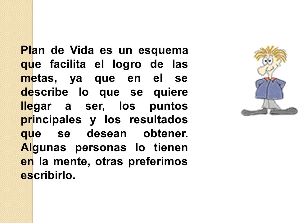 Plan de Vida es un esquema que facilita el logro de las metas, ya que en el se describe lo que se quiere llegar a ser, los puntos principales y los resultados que se desean obtener.