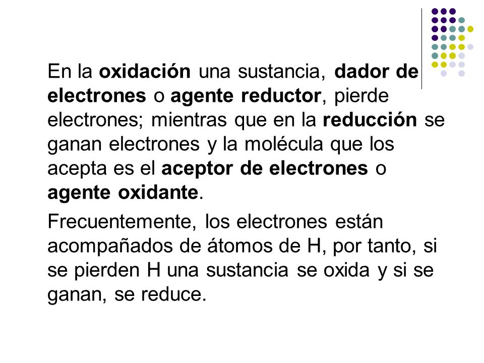 En la oxidación una sustancia, dador de electrones o agente reductor, pierde electrones; mientras que en la reducción se ganan electrones y la molécula que los acepta es el aceptor de electrones o agente oxidante.