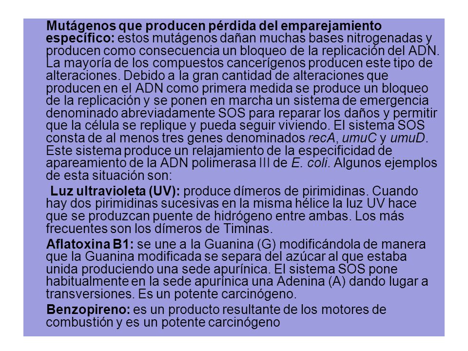 Mutágenos que producen pérdida del emparejamiento específico: estos mutágenos dañan muchas bases nitrogenadas y producen como consecuencia un bloqueo de la replicación del ADN. La mayoría de los compuestos cancerígenos producen este tipo de alteraciones. Debido a la gran cantidad de alteraciones que producen en el ADN como primera medida se produce un bloqueo de la replicación y se ponen en marcha un sistema de emergencia denominado abreviadamente SOS para reparar los daños y permitir que la célula se replique y pueda seguir viviendo. El sistema SOS consta de al menos tres genes denominados recA, umuC y umuD. Este sistema produce un relajamiento de la especificidad de apareamiento de la ADN polimerasa III de E. coli. Algunos ejemplos de esta situación son:
