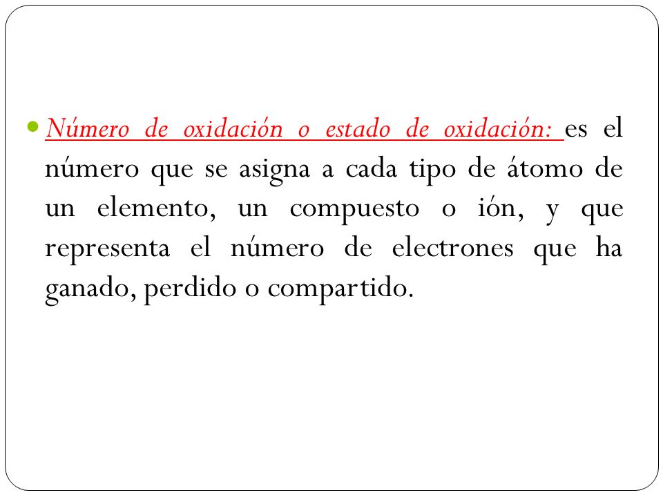 Número de oxidación o estado de oxidación: es el número que se asigna a cada tipo de átomo de un elemento, un compuesto o ión, y que representa el número de electrones que ha ganado, perdido o compartido.