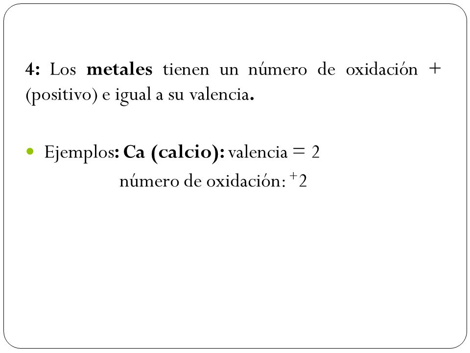 4: Los metales tienen un número de oxidación + (positivo) e igual a su valencia.