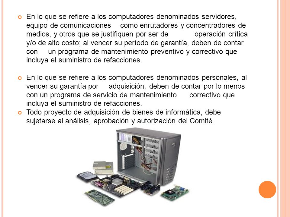 En lo que se refiere a los computadores denominados servidores, equipo de comunicaciones como enrutadores y concentradores de medios, y otros que se justifiquen por ser de operación crítica y/o de alto costo; al vencer su período de garantía, deben de contar con un programa de mantenimiento preventivo y correctivo que incluya el suministro de refacciones.
