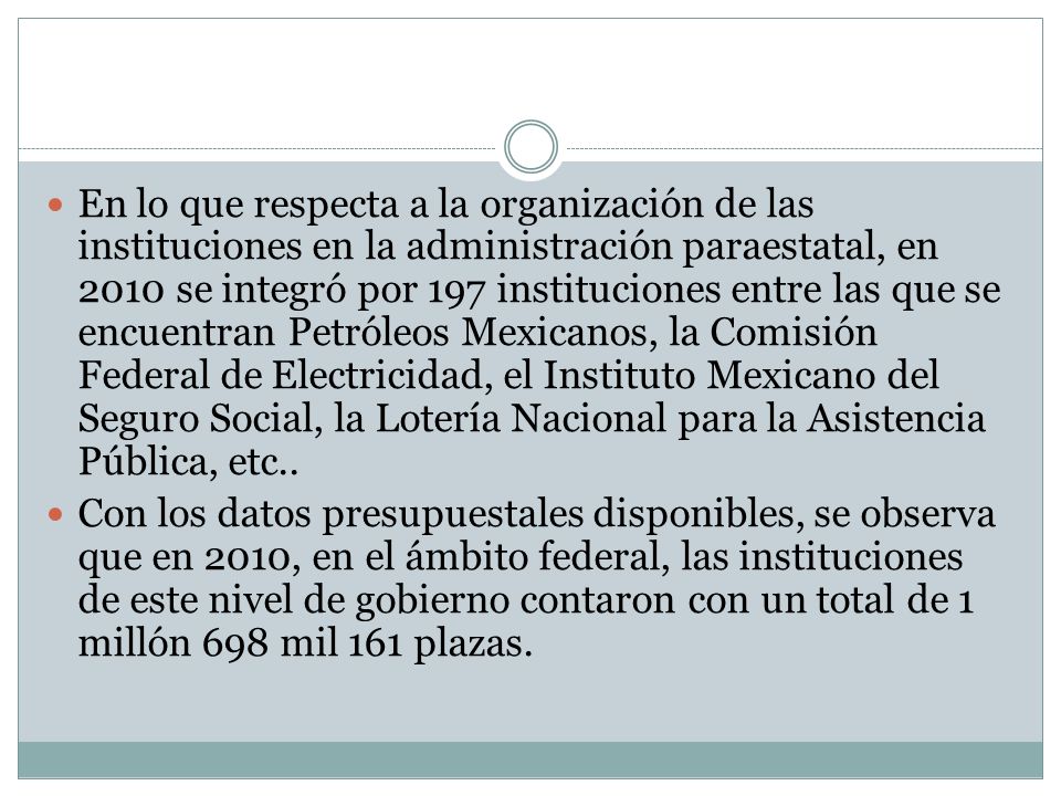 En lo que respecta a la organización de las instituciones en la administración paraestatal, en 2010 se integró por 197 instituciones entre las que se encuentran Petróleos Mexicanos, la Comisión Federal de Electricidad, el Instituto Mexicano del Seguro Social, la Lotería Nacional para la Asistencia Pública, etc..