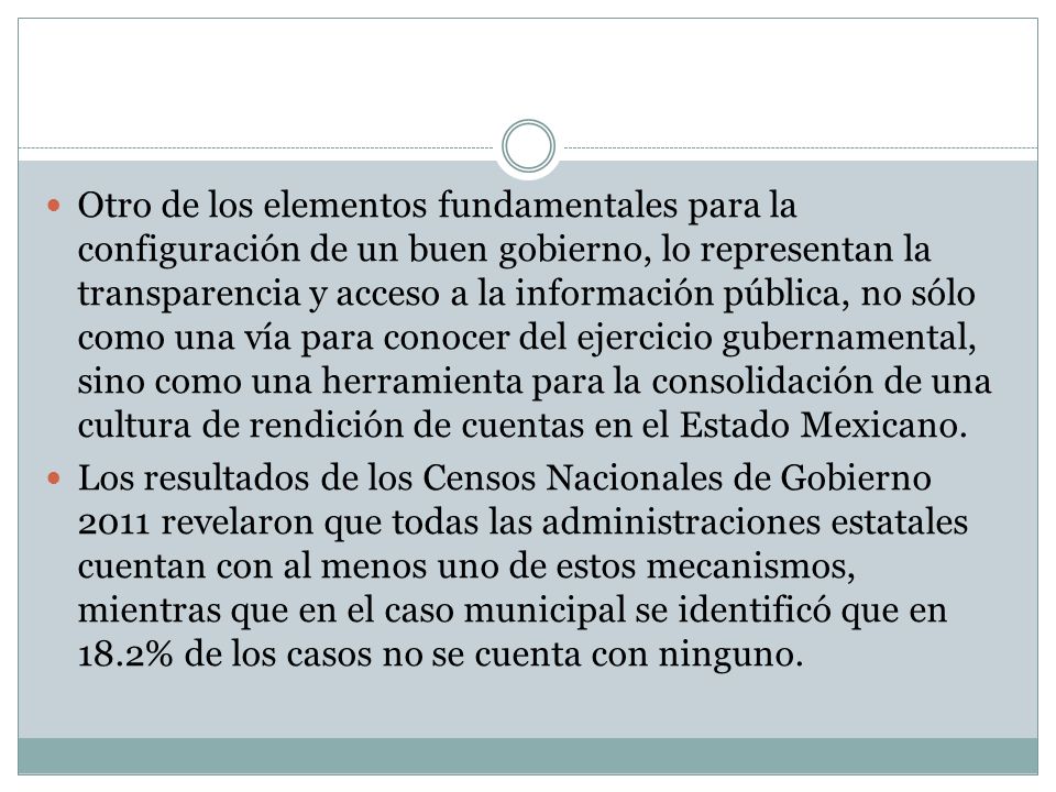 Otro de los elementos fundamentales para la configuración de un buen gobierno, lo representan la transparencia y acceso a la información pública, no sólo como una vía para conocer del ejercicio gubernamental, sino como una herramienta para la consolidación de una cultura de rendición de cuentas en el Estado Mexicano.