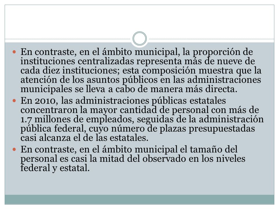 En contraste, en el ámbito municipal, la proporción de instituciones centralizadas representa más de nueve de cada diez instituciones; esta composición muestra que la atención de los asuntos públicos en las administraciones municipales se lleva a cabo de manera más directa.
