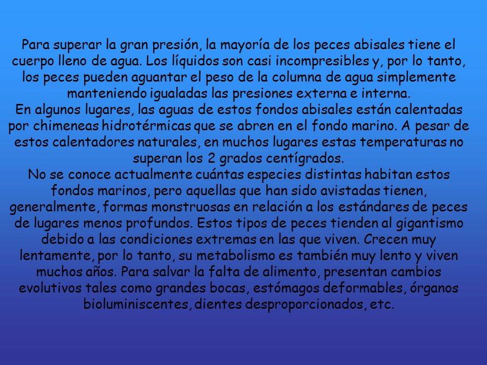 Para superar la gran presión, la mayoría de los peces abisales tiene el cuerpo lleno de agua. Los líquidos son casi incompresibles y, por lo tanto, los peces pueden aguantar el peso de la columna de agua simplemente manteniendo igualadas las presiones externa e interna.