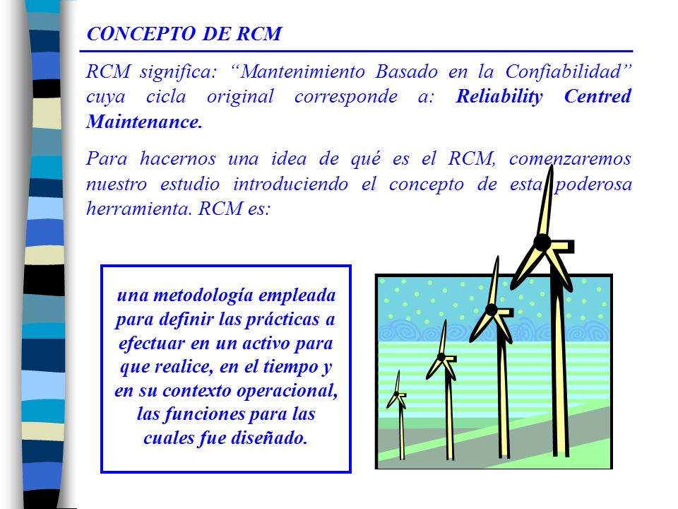 CONCEPTO DE RCM RCM significa: Mantenimiento Basado en la Confiabilidad cuya cicla original corresponde a: Reliability Centred Maintenance.