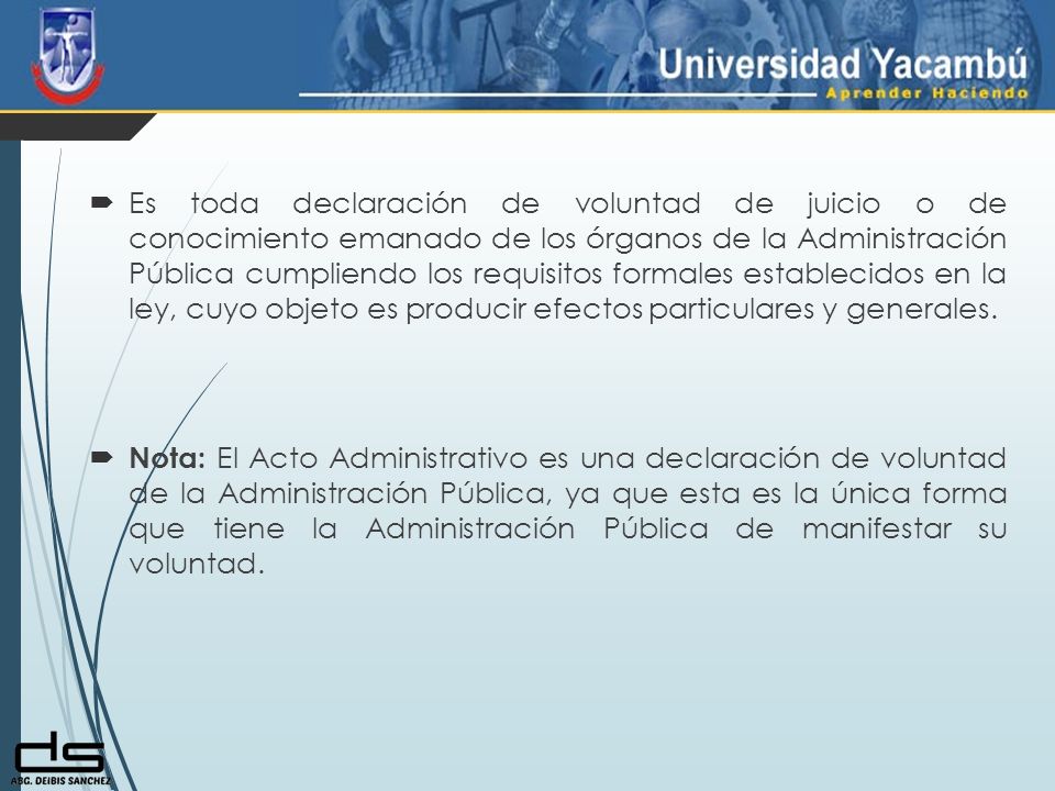 Es toda declaración de voluntad de juicio o de conocimiento emanado de los órganos de la Administración Pública cumpliendo los requisitos formales establecidos en la ley, cuyo objeto es producir efectos particulares y generales.