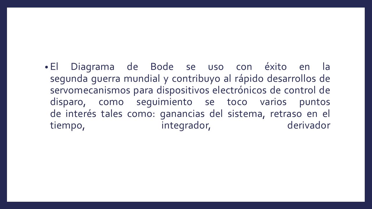El Diagrama de Bode se uso con éxito en la segunda guerra mundial y contribuyo al rápido desarrollos de servomecanismos para dispositivos electrónicos de control de disparo, como seguimiento se toco varios puntos de interés tales como: ganancias del sistema, retraso en el tiempo, integrador, derivador