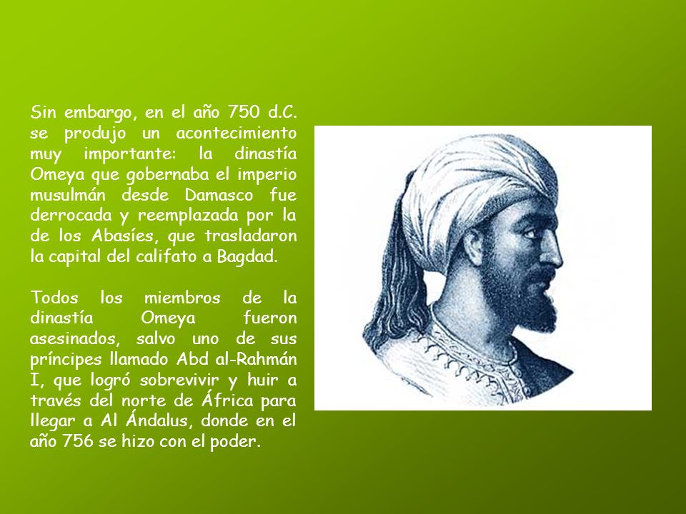 Sin embargo, en el año 750 d.C. se produjo un acontecimiento muy importante: la dinastía Omeya que gobernaba el imperio musulmán desde Damasco fue derrocada y reemplazada por la de los Abasíes, que trasladaron la capital del califato a Bagdad.