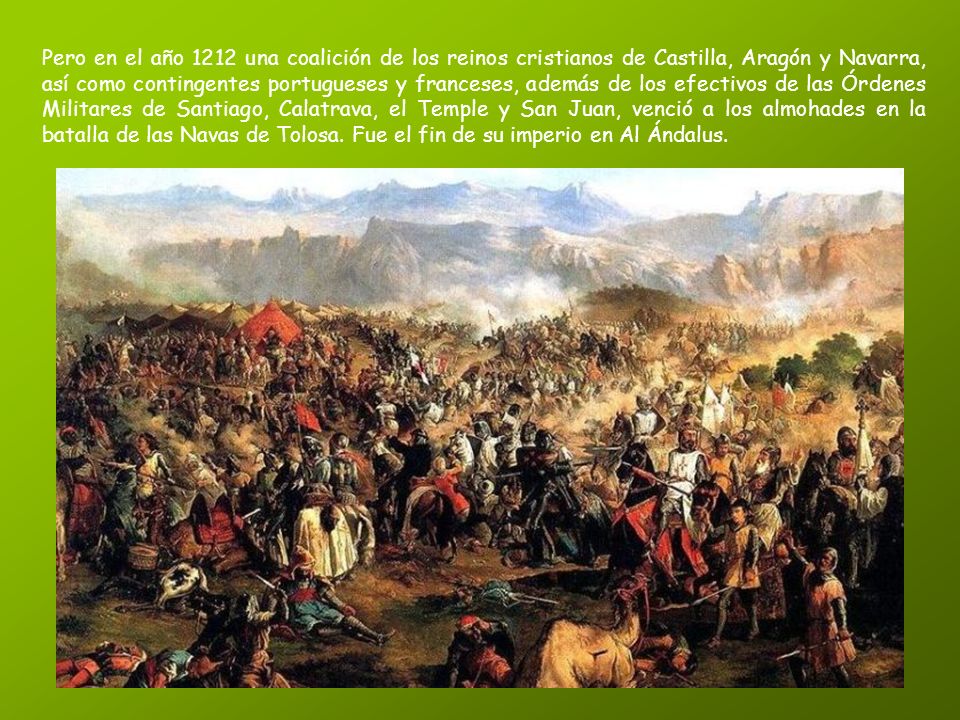 Pero en el año 1212 una coalición de los reinos cristianos de Castilla, Aragón y Navarra, así como contingentes portugueses y franceses, además de los efectivos de las Órdenes Militares de Santiago, Calatrava, el Temple y San Juan, venció a los almohades en la batalla de las Navas de Tolosa.