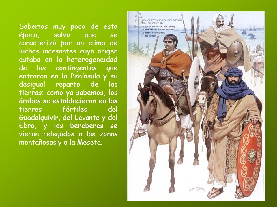 Sabemos muy poco de esta época, salvo que se caracterizó por un clima de luchas incesantes cuyo origen estaba en la heterogeneidad de los contingentes que entraron en la Península y su desigual reparto de las tierras: como ya sabemos, los árabes se establecieron en las tierras fértiles del Guadalquivir, del Levante y del Ebro, y los bereberes se vieron relegados a las zonas montañosas y a la Meseta.