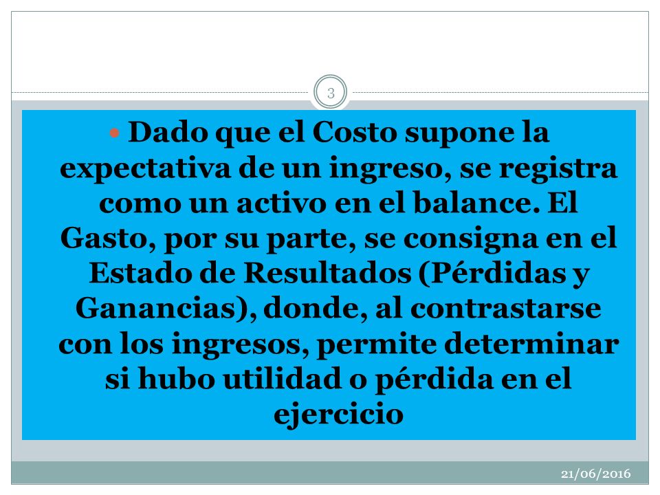 Dado que el Costo supone la expectativa de un ingreso, se registra como un activo en el balance. El Gasto, por su parte, se consigna en el Estado de Resultados (Pérdidas y Ganancias), donde, al contrastarse con los ingresos, permite determinar si hubo utilidad o pérdida en el ejercicio