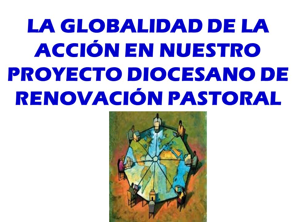 LA GLOBALIDAD DE LA ACCIÓN EN NUESTRO PROYECTO DIOCESANO DE RENOVACIÓN PASTORAL
