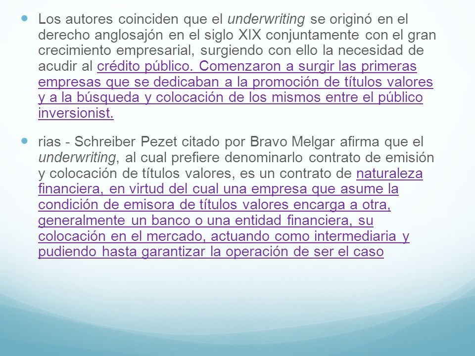 Los autores coinciden que el underwriting se originó en el derecho anglosajón en el siglo XIX conjuntamente con el gran crecimiento empresarial, surgiendo con ello la necesidad de acudir al crédito público. Comenzaron a surgir las primeras empresas que se dedicaban a la promoción de títulos valores y a la búsqueda y colocación de los mismos entre el público inversionist.