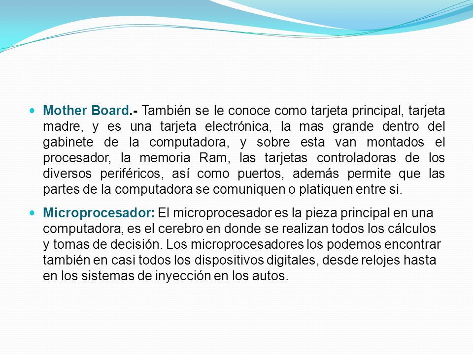 Mother Board.- También se le conoce como tarjeta principal, tarjeta madre, y es una tarjeta electrónica, la mas grande dentro del gabinete de la computadora, y sobre esta van montados el procesador, la memoria Ram, las tarjetas controladoras de los diversos periféricos, así como puertos, además permite que las partes de la computadora se comuniquen o platiquen entre si.
