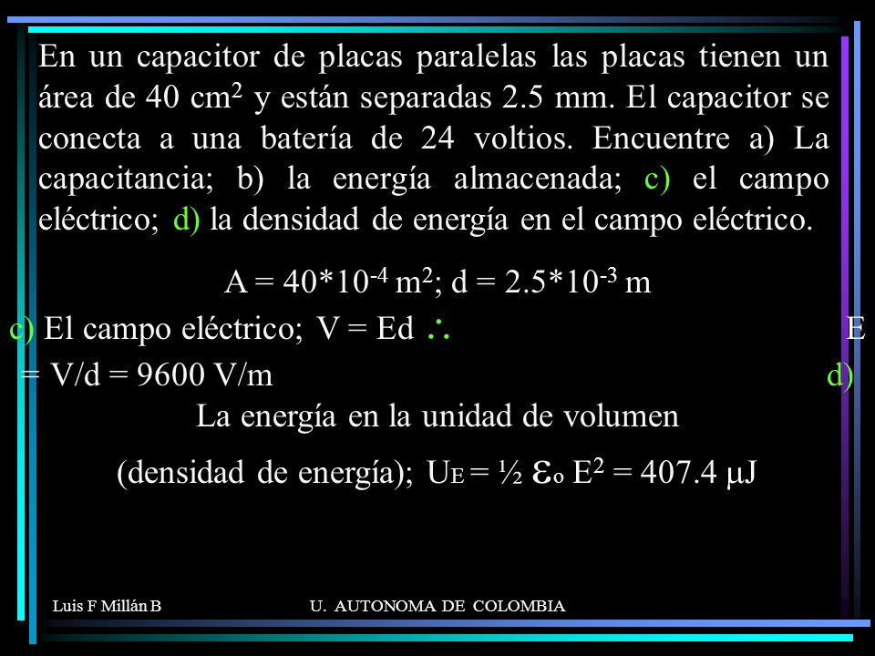 En un capacitor de placas paralelas las placas tienen un área de 40 cm2 y están separadas 2.5 mm. El capacitor se conecta a una batería de 24 voltios. Encuentre a) La capacitancia; b) la energía almacenada; c) el campo eléctrico; d) la densidad de energía en el campo eléctrico.