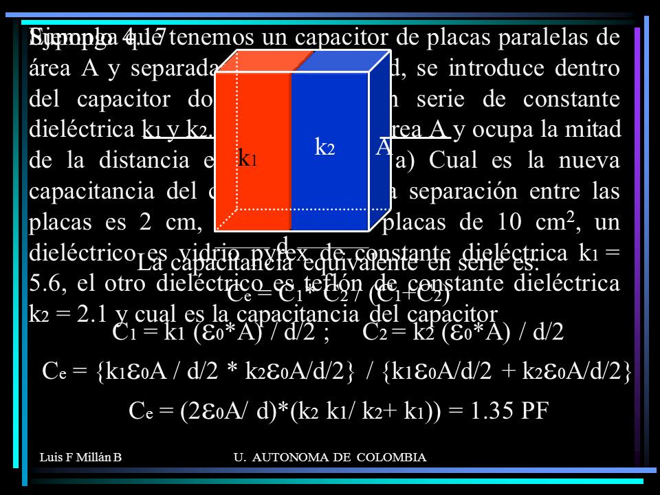 Suponga que tenemos un capacitor de placas paralelas de área A y separadas una distancia d, se introduce dentro del capacitor dos dieléctricos en serie de constante dieléctrica k1 y k2. Cada uno tiene área A y ocupa la mitad de la distancia entre las placas. a) Cual es la nueva capacitancia del capacitor. b) si la separación entre las placas es 2 cm, el área de las placas de 10 cm2, un dieléctrico es vidrio pyrex de constante dieléctrica k1 = 5.6, el otro dieléctrico es teflón de constante dieléctrica k2 = 2.1 y cual es la capacitancia del capacitor