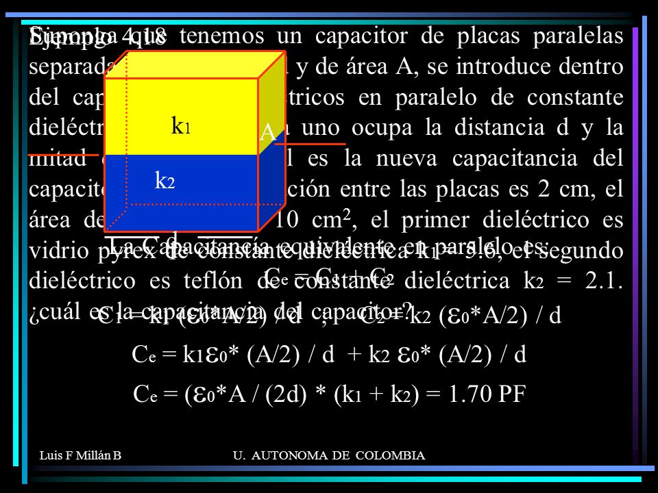 Suponga que tenemos un capacitor de placas paralelas separadas una distancia d y de área A, se introduce dentro del capacitor dos dieléctricos en paralelo de constante dieléctrica k1 y k2. Cada uno ocupa la distancia d y la mitad del área. a) Cual es la nueva capacitancia del capacitor. b) Si la separación entre las placas es 2 cm, el área de las placas de 10 cm2, el primer dieléctrico es vidrio pyrex de constante dieléctrica k1 = 5.6, el segundo dieléctrico es teflón de constante dieléctrica k2 = 2.1. ¿cuál es la capacitancia del capacitor .