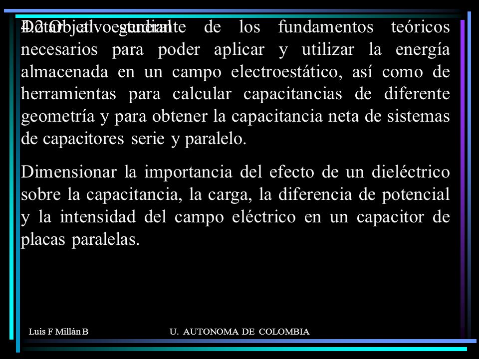 Dotar al estudiante de los fundamentos teóricos necesarios para poder aplicar y utilizar la energía almacenada en un campo electroestático, así como de herramientas para calcular capacitancias de diferente geometría y para obtener la capacitancia neta de sistemas de capacitores serie y paralelo.