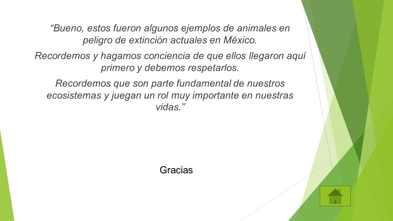 Bueno, estos fueron algunos ejemplos de animales en peligro de extinción actuales en México. Recordemos y hagamos conciencia de que ellos llegaron aquí primero y debemos respetarlos. Recordemos que son parte fundamental de nuestros ecosistemas y juegan un rol muy importante en nuestras vidas.