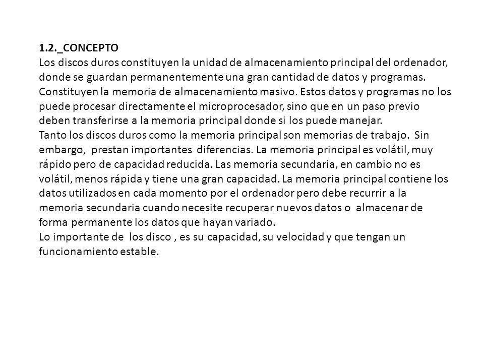 1.2._CONCEPTO Los discos duros constituyen la unidad de almacenamiento principal del ordenador, donde se guardan permanentemente una gran cantidad de datos y programas. Constituyen la memoria de almacenamiento masivo. Estos datos y programas no los puede procesar directamente el microprocesador, sino que en un paso previo deben transferirse a la memoria principal donde si los puede manejar.