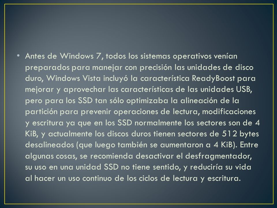 Antes de Windows 7, todos los sistemas operativos venían preparados para manejar con precisión las unidades de disco duro, Windows Vista incluyó la característica ReadyBoost para mejorar y aprovechar las características de las unidades USB, pero para los SSD tan sólo optimizaba la alineación de la partición para prevenir operaciones de lectura, modificaciones y escritura ya que en los SSD normalmente los sectores son de 4 KiB, y actualmente los discos duros tienen sectores de 512 bytes desalineados (que luego también se aumentaron a 4 KiB).