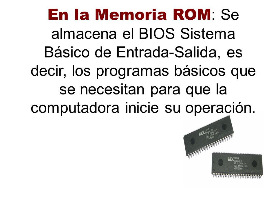 En la Memoria ROM: Se almacena el BIOS Sistema Básico de Entrada-Salida, es decir, los programas básicos que se necesitan para que la computadora inicie su operación.