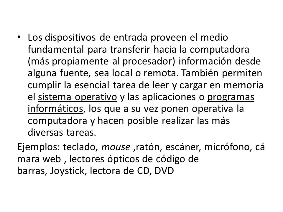 Los dispositivos de entrada proveen el medio fundamental para transferir hacia la computadora (más propiamente al procesador) información desde alguna fuente, sea local o remota. También permiten cumplir la esencial tarea de leer y cargar en memoria el sistema operativo y las aplicaciones o programas informáticos, los que a su vez ponen operativa la computadora y hacen posible realizar las más diversas tareas.