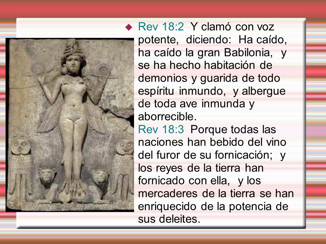 Rev 18:2 Y clamó con voz potente, diciendo: Ha caído, ha caído la gran Babilonia, y se ha hecho habitación de demonios y guarida de todo espíritu inmundo, y albergue de toda ave inmunda y aborrecible.