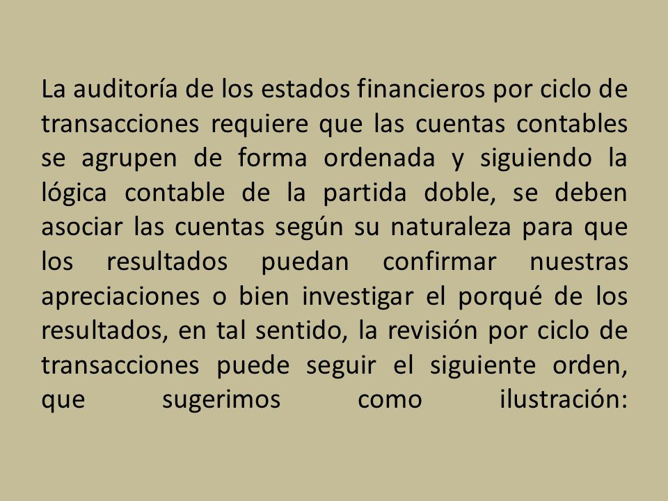 La auditoría de los estados financieros por ciclo de transacciones requiere que las cuentas contables se agrupen de forma ordenada y siguiendo la lógica contable de la partida doble, se deben asociar las cuentas según su naturaleza para que los resultados puedan confirmar nuestras apreciaciones o bien investigar el porqué de los resultados, en tal sentido, la revisión por ciclo de transacciones puede seguir el siguiente orden, que sugerimos como ilustración: