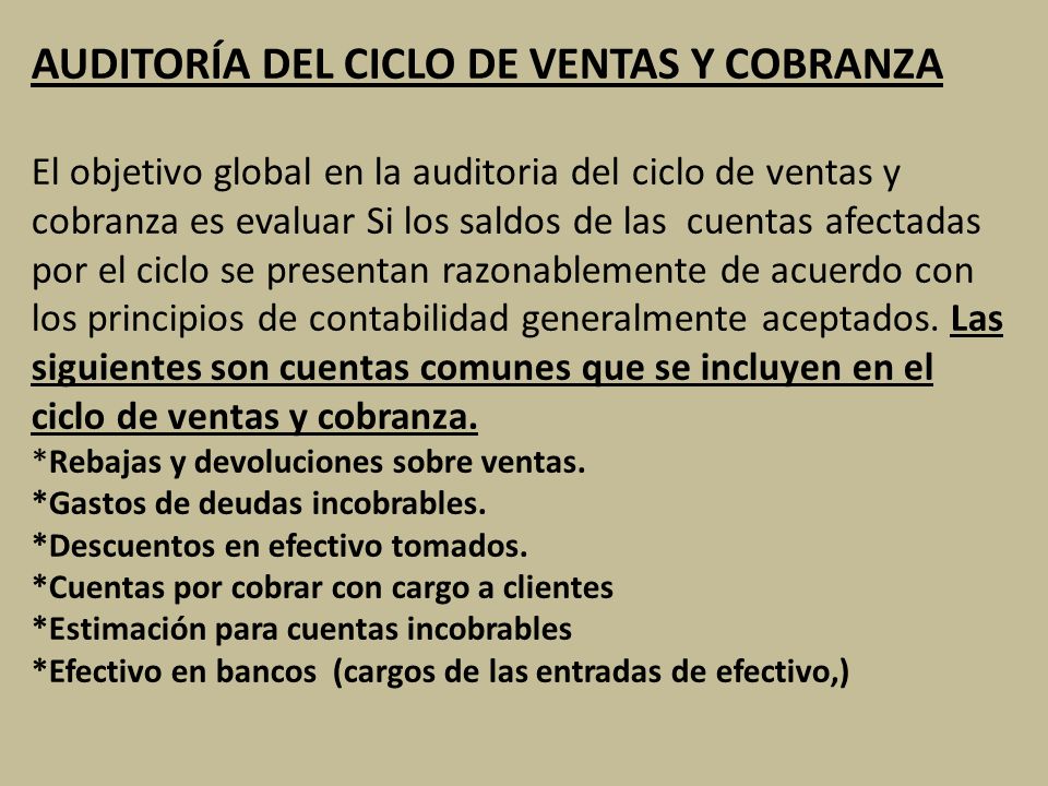 AUDITORÍA DEL CICLO DE VENTAS Y COBRANZA El objetivo global en la auditoria del ciclo de ventas y cobranza es evaluar Si los saldos de las cuentas afectadas por el ciclo se presentan razonablemente de acuerdo con los principios de contabilidad generalmente aceptados.
