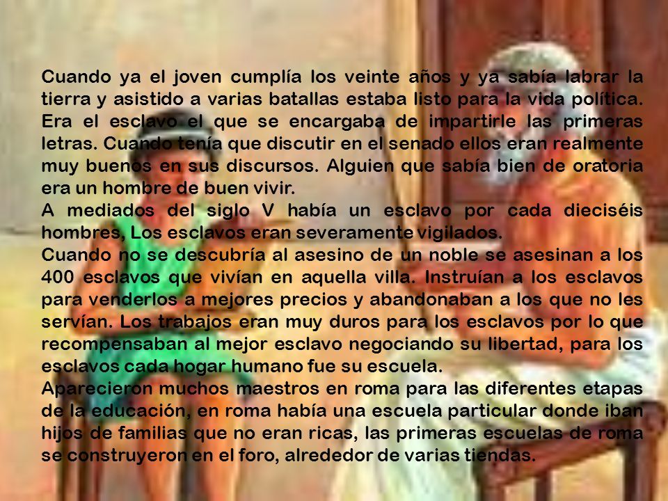 Cuando ya el joven cumplía los veinte años y ya sabía labrar la tierra y asistido a varias batallas estaba listo para la vida política. Era el esclavo el que se encargaba de impartirle las primeras letras. Cuando tenía que discutir en el senado ellos eran realmente muy buenos en sus discursos. Alguien que sabía bien de oratoria era un hombre de buen vivir.