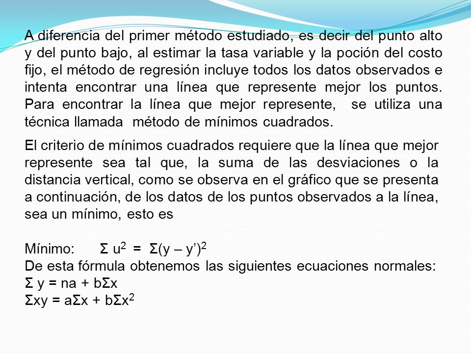 A diferencia del primer método estudiado, es decir del punto alto y del punto bajo, al estimar la tasa variable y la poción del costo fijo, el método de regresión incluye todos los datos observados e intenta encontrar una línea que represente mejor los puntos. Para encontrar la línea que mejor represente, se utiliza una técnica llamada método de mínimos cuadrados.