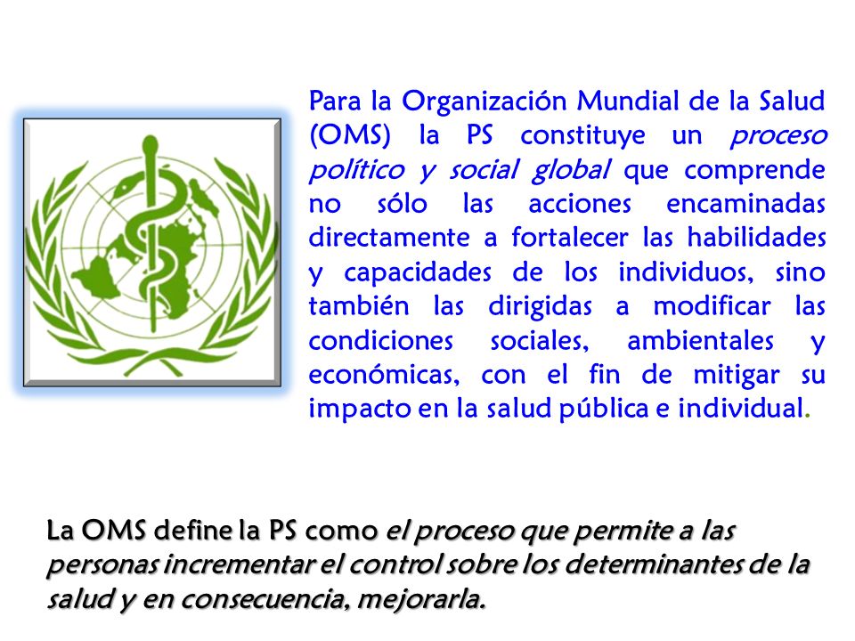 Para la Organización Mundial de la Salud (OMS) la PS constituye un proceso político y social global que comprende no sólo las acciones encaminadas directamente a fortalecer las habilidades y capacidades de los individuos, sino también las dirigidas a modificar las condiciones sociales, ambientales y económicas, con el fin de mitigar su impacto en la salud pública e individual.