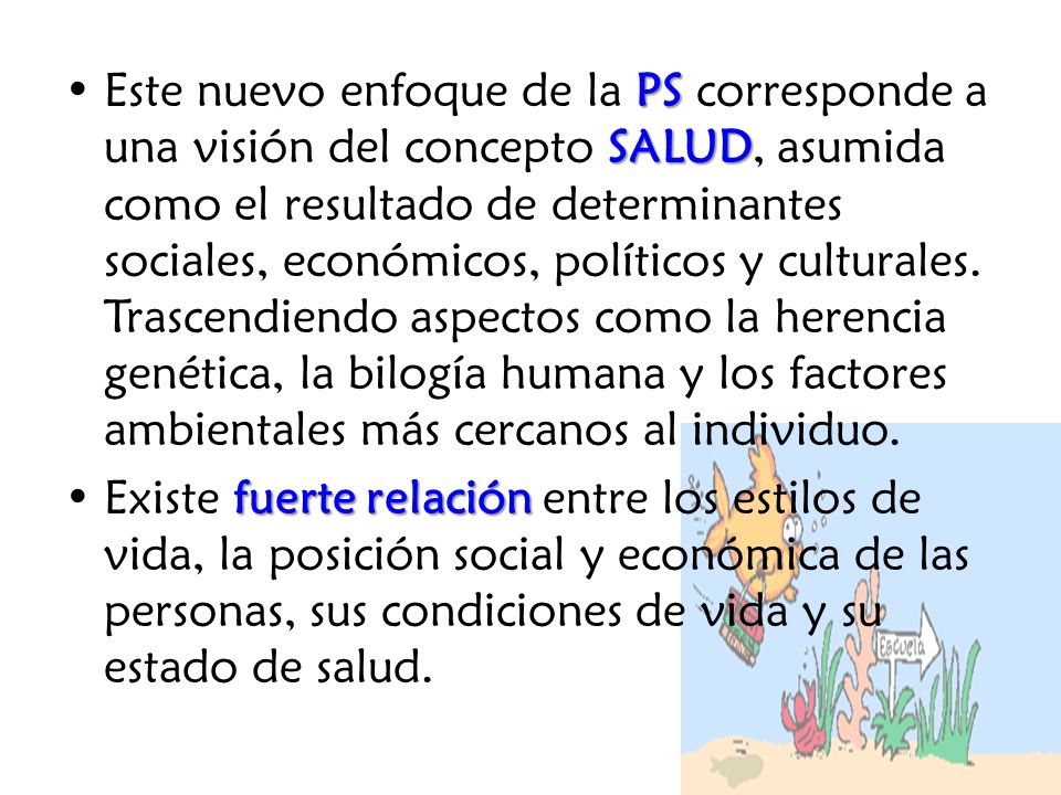 Este nuevo enfoque de la PS corresponde a una visión del concepto SALUD, asumida como el resultado de determinantes sociales, económicos, políticos y culturales. Trascendiendo aspectos como la herencia genética, la bilogía humana y los factores ambientales más cercanos al individuo.