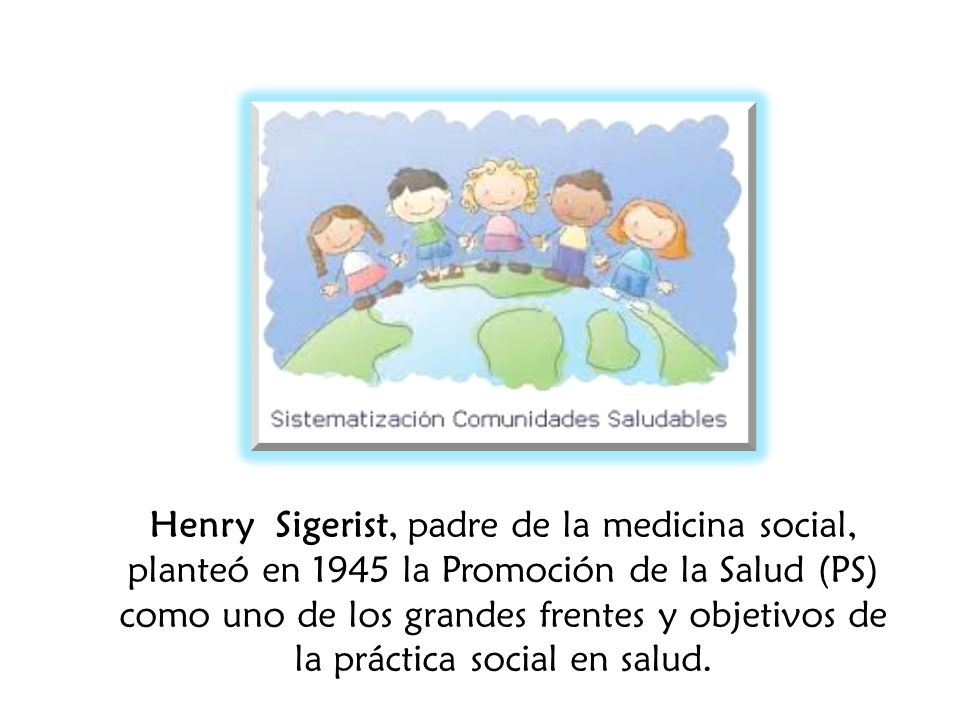 Henry Sigerist, padre de la medicina social, planteó en 1945 la Promoción de la Salud (PS) como uno de los grandes frentes y objetivos de la práctica social en salud.