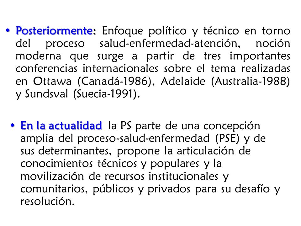 Posteriormente: Enfoque político y técnico en torno del proceso salud-enfermedad-atención, noción moderna que surge a partir de tres importantes conferencias internacionales sobre el tema realizadas en Ottawa (Canadá-1986), Adelaide (Australia-1988) y Sundsval (Suecia-1991).