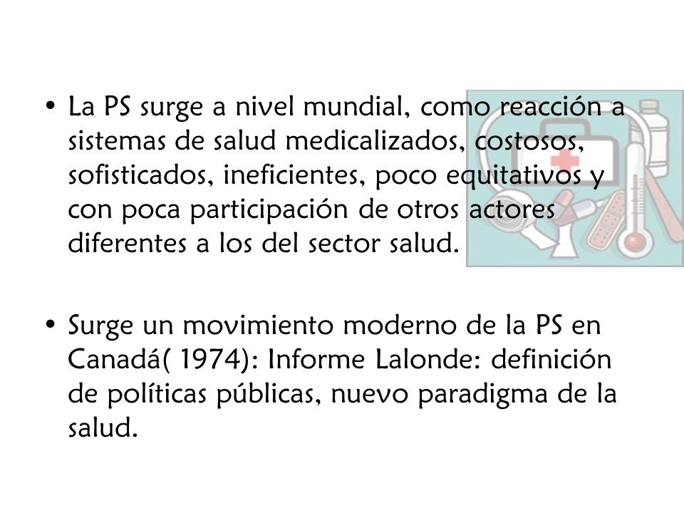 La PS surge a nivel mundial, como reacción a sistemas de salud medicalizados, costosos, sofisticados, ineficientes, poco equitativos y con poca participación de otros actores diferentes a los del sector salud.