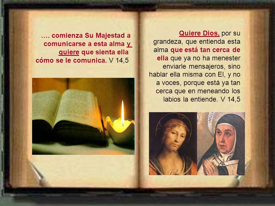Quiere Dios, por su grandeza, que entienda esta alma que está tan cerca de ella que ya no ha menester enviarle mensajeros, sino hablar ella misma con El, y no a voces, porque está ya tan cerca que en meneando los labios la entiende. V 14,5