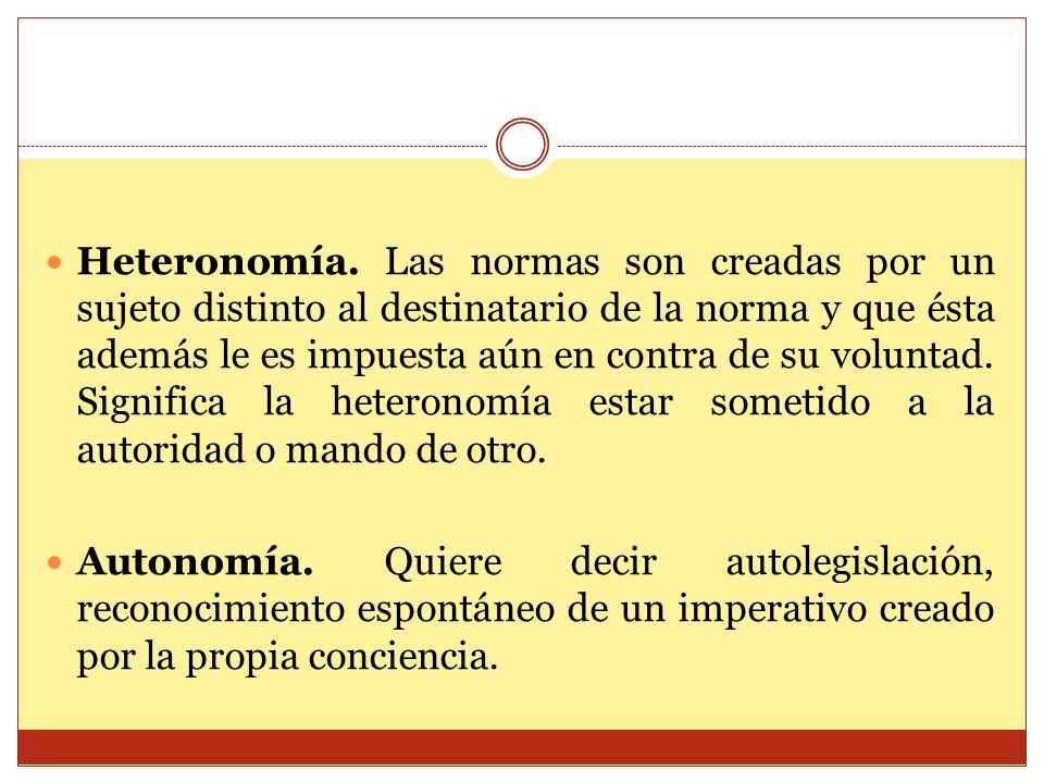 Heteronomía. Las normas son creadas por un sujeto distinto al destinatario de la norma y que ésta además le es impuesta aún en contra de su voluntad. Significa la heteronomía estar sometido a la autoridad o mando de otro.