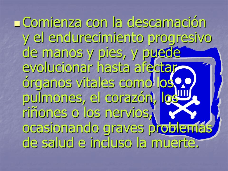 Comienza con la descamación y el endurecimiento progresivo de manos y pies, y puede evolucionar hasta afectar órganos vitales como los pulmones, el corazón, los riñones o los nervios, ocasionando graves problemas de salud e incluso la muerte.
