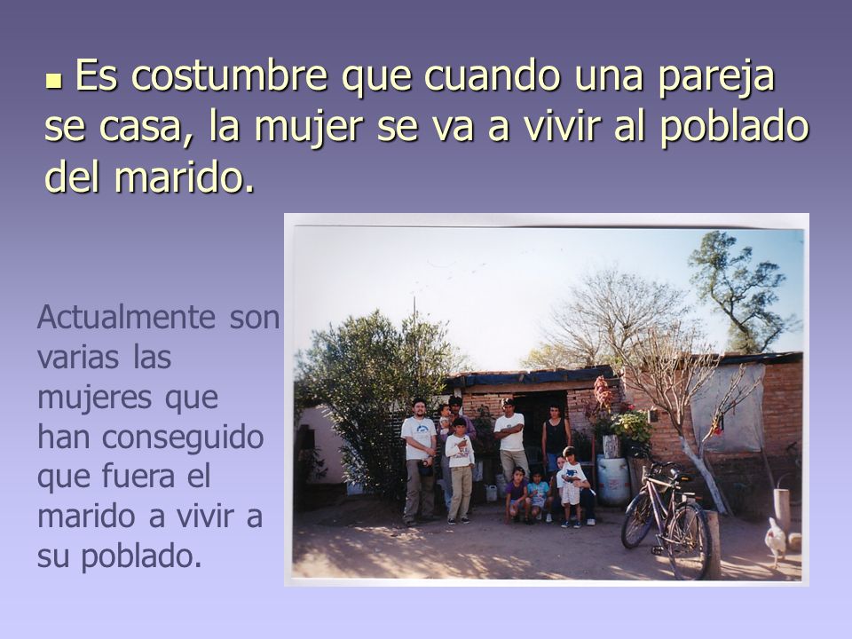 Es costumbre que cuando una pareja se casa, la mujer se va a vivir al poblado del marido.