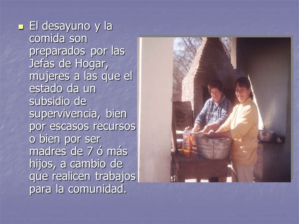 El desayuno y la comida son preparados por las Jefas de Hogar, mujeres a las que el estado da un subsidio de supervivencia, bien por escasos recursos o bien por ser madres de 7 ó más hijos, a cambio de que realicen trabajos para la comunidad.