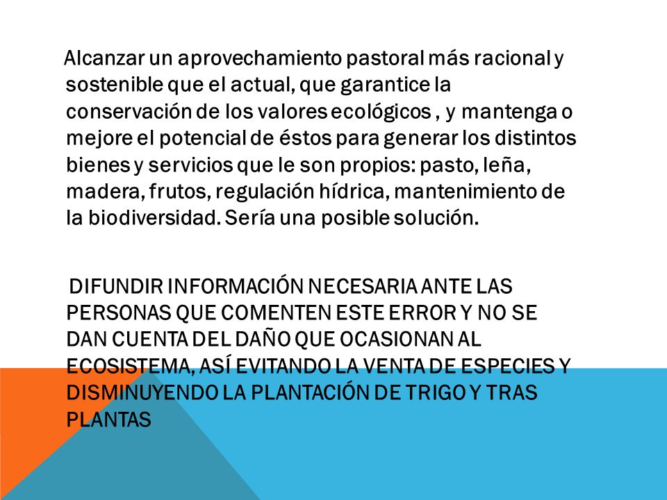 Alcanzar un aprovechamiento pastoral más racional y sostenible que el actual, que garantice la conservación de los valores ecológicos , y mantenga o mejore el potencial de éstos para generar los distintos bienes y servicios que le son propios: pasto, leña, madera, frutos, regulación hídrica, mantenimiento de la biodiversidad. Sería una posible solución.