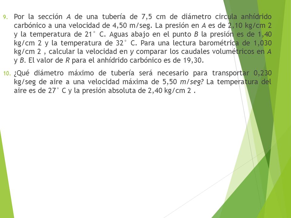 Por la sección A de una tubería de 7,5 cm de diámetro circula anhídrido carbónico a una veloci­dad de 4,50 m/seg. La presión en A es de 2,10 kg/cm 2 y la temperatura de 21° C. Aguas abajo en el punto B la presión es de 1,40 kg/cm 2 y la temperatura de 32° C. Para una lectura barométrica de 1,030 kg/cm 2 , calcular la velocidad en y comparar los caudales volumétricos en A y B. El valor de R para el anhídrido carbónico es de 19,30.